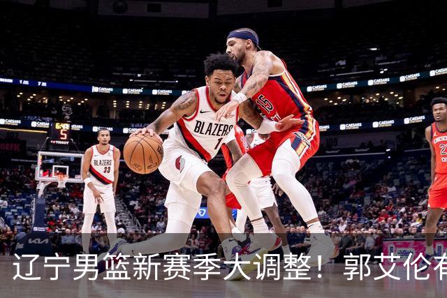 辽宁男篮新赛季大调整！郭艾伦有望重返辽篮，杨鸣或将重掌帅印